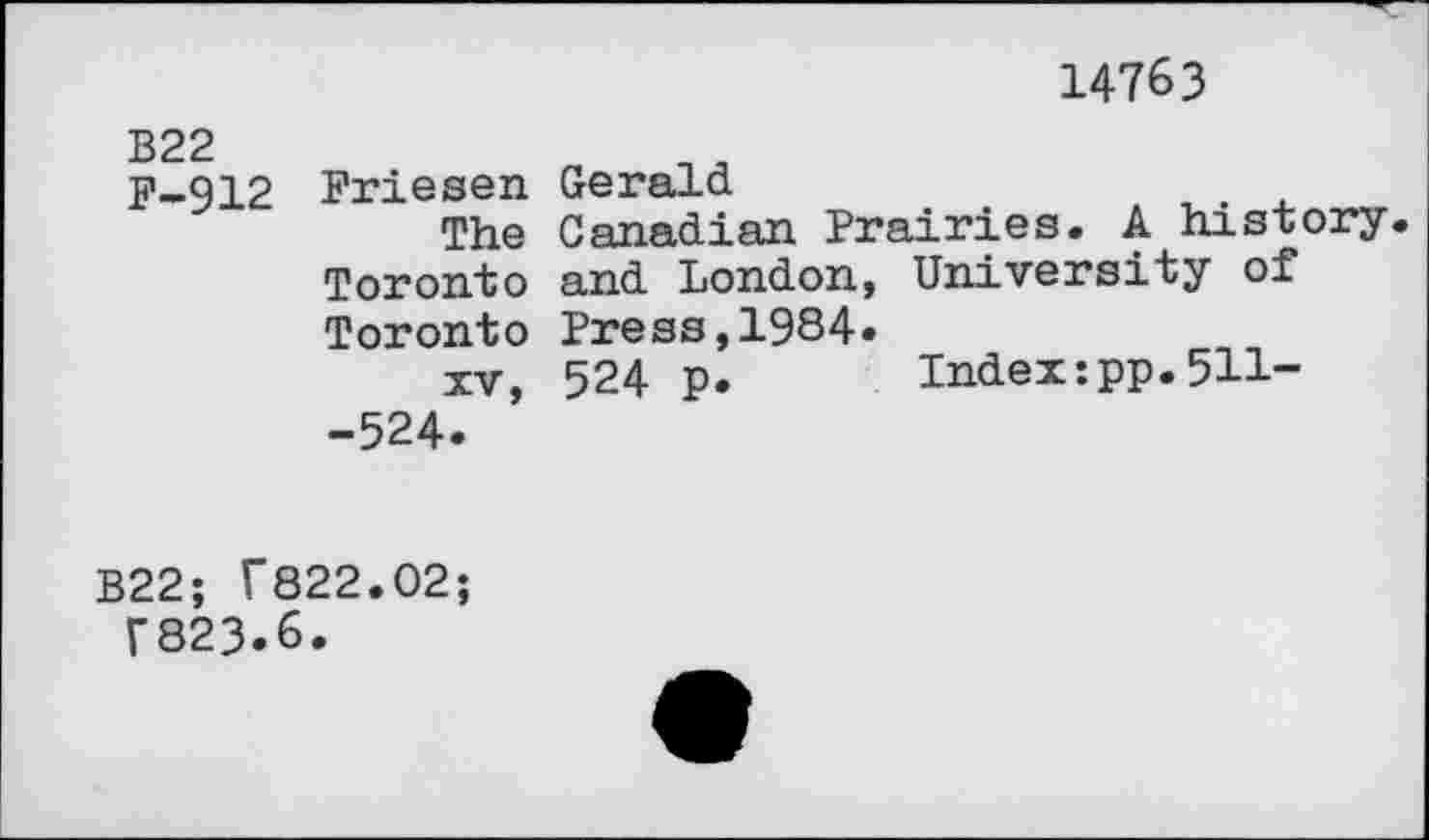 ﻿14763
B22
F-912
Friesen Gerald
The Canadian Prairies. A history Toronto and London, University of Toronto Press,1984»
xv, 524 p. Index:pp.511--524.
B22; f822.02;
T823.6.